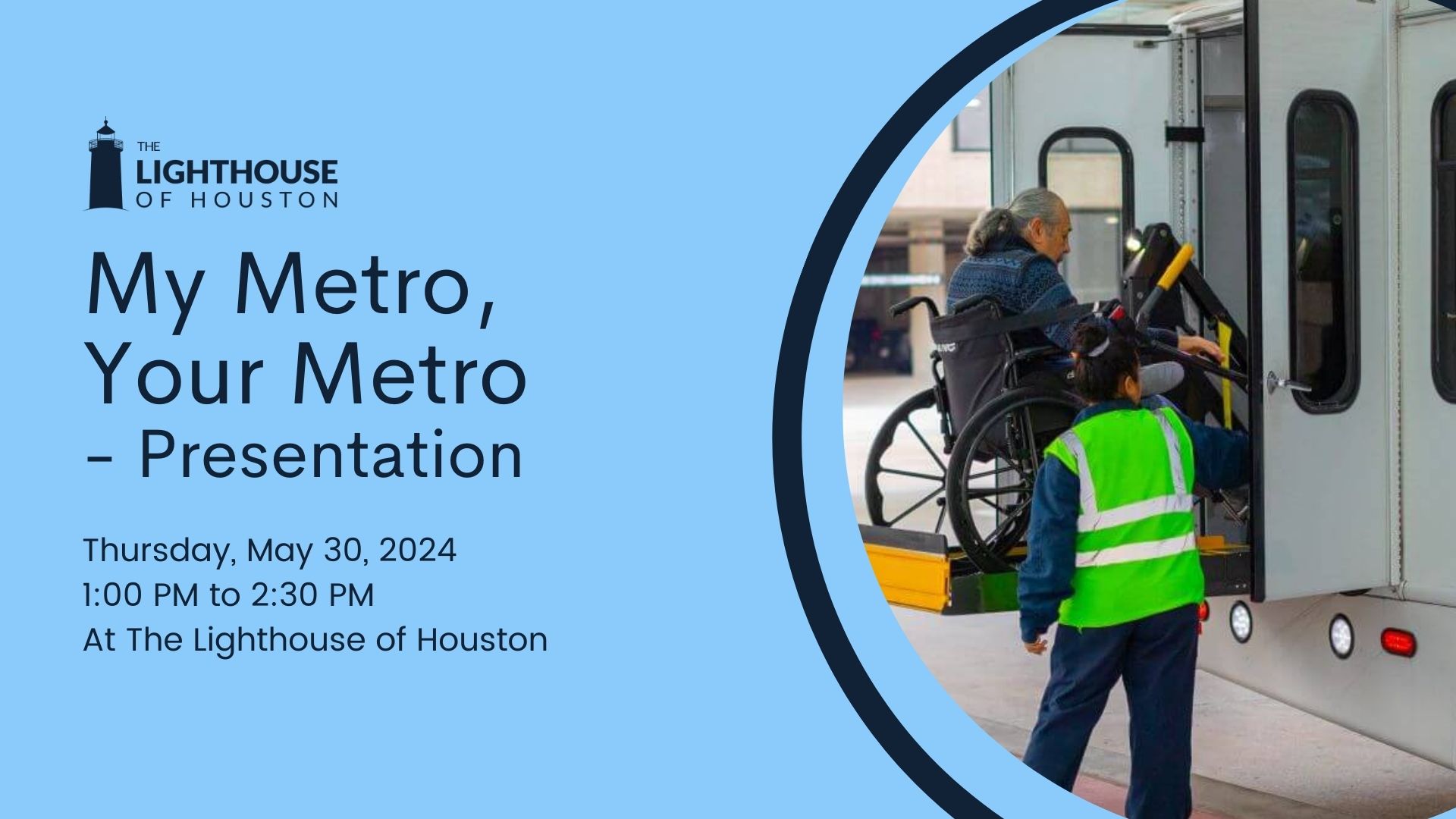 A blue graphic with a picture of a METROLift worker helping someone in a wheelchair on a bus. There is text that says, "My Metro, Your Metro - Presentation. Thursday, May 30, 2024 1PM to 2:30PM at The Lighthouse of Houston."