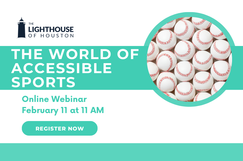 A white and teal graphic with a picture of baseballs and The Lighthouse of Houston logo. There is text that says The World of Accessible Sports, Online Webinar, February 11 at 11 AM, Register Now.