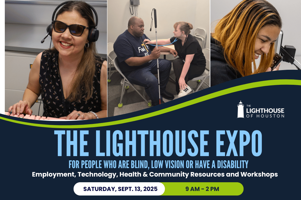 Graphic shows 3 photos at top of Lighthouse staff and employees performing various tasks: typing on keyboard, getting blood pressure checked, and using cell phone. Text states " The Lighthouse Expo: For people who are blind, low vision or have a disability; Employment, Technology, Health & Community Resources and Workshops; saturday, Sept. 13, 2025, 9 am to 2 pm