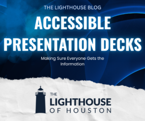 A dark blue and white graphic. There is The Lighthouse of Houston logo on the bottom. There is tect that reads "The Lighthouse Blog, Accessible Presentation Decks, Making Sure Everyone Gets the Information."